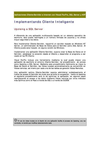 1mplem entando Cliente I nt eli gent e
Upzising a SQL Server
A dll. ,. ocl• •• uo• ..,11000I6n mul' lu.... ,I. b. ... o .n " n 01" ""'. _ 'Olivo • •
•"" " 0' 10, . ... ouod. ,. ," Inold•• " n nDm.,o IImHodo d. "....,10. Y M ohe.
m.yo< _ u,ldad • lo. d. '..
Pot. Im pl. montar ClI.n'.So..ldo<. ".ou..I, ' un ....Ido' ba<.do . o WlndO'" NT
So..... " n otimlnl..,. do< d. B. .. d. O. ,.. P" . al So..ldo, ""m o SOL SoIY.r. 8
ClI.n'. puod. . ... , b. tado . 0 alO' o. . ..oIóo d. Wlndo... .
Impl"",. n'., una opllcaclón ClI.n,.s...ldo,. "'POO. ",OOf l. 80.. d. 0. '0' "" al
Sor..ldo<, "'. bl_ , l. """. ' 160 d..d. al ell.o' . 1 d. ...'oll. ' al p'og'.m. . ..'
"t odo "" l•• I'C ell.n'.
VIou. 1 Fo. F'<o In,," , . "o. n..,orni""'. modl..,'. l. ",,01 P"" . mlg,., un•
• ~Iooclóo d. ,,",110,10 . 1 .."o,no el l",,'.-So...ldo,. ,al prooodlml.o' o .. ""O"""
"" mo Upolzlno . SOL Sorv... Uodl"" ..... p,ooodimloo'o " cllm.n'... mio'· l.
80.. d. O.... al S...ldor, l•• Vi... . ~Iao ou'omotioomon'. ,. ""n''''''' n . n
VI" a< r.mo' ••, . ti ml. mo po< oad. " n. d. l•• '. bla< •• 0. 0. " 0 VI" a< Flomot••
lM1• ..,lloooióo op'lm. el,.." . ·Sot.ido, auoon...mini."., ""id>do,"",,,,,'• •1
Ir. ll"" d. "",,",o . 1SoIYldo, d. modo ou. " ...n. l. ""no."l<Io, n_o al ~zl no
al 010"1.." . p' ooodlml. n'o .... l. d. optlmlzor l••pliooclóo• • n . Iouoo. <:üO'
,..mpl. ,. ndo al . OCHO • lo. d.,o. modi.." . Vi.... ',,,,,0'" po, 0"0' m" odo.
m" óp' lmo. ""m o al Po.., • " . . .. d. SOLo • Ir• • • • d. OLEDB.
t© El .... do - - on .. - . , do ""'- """"""" _ 01 _ do "-""..... -1"""""*"',no __ .... .....- __
 