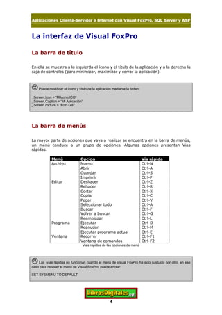 Aplicaciones Cliente-Servidor e Internet con Visual FoxPro, SQL Server y ASP
4
La interfaz de Visual FoxPro
La barra de título
En ella se muestra a la izquierda el ícono y el título de la aplicación y a la derecha la
caja de controles (para minimizar, maximizar y cerrar la aplicación).
JPuede modificar el ícono y título de la aplicación mediante la órden:
_Screen.Icon = “MiIcono.ICO”
_Screen.Caption = “Mi Aplicación”
_Screen.Picture = “Foto.GIF”
La barra de menús
La mayor parte de acciones que vaya a realizar se encuentra en la barra de menús,
un menú conduce a un grupo de opciones. Algunas opciones presentan Vias
rápidas.
Menú Opcion Vía rápida
Archivo Nuevo Ctrl-N
Abrir Ctrl-A
Guardar Ctrl-S
Imprimir Ctrl-P
Editar Deshacer Ctrl-Z
Rehacer Ctrl-R
Cortar Ctrl-X
Copiar Ctrl-C
Pegar Ctrl-V
Seleccionar todo Ctrl-A
Buscar Ctrl-F
Volver a buscar Ctrl-G
Reemplazar Ctrl-L
Programa Ejecutar Ctrl-D
Reanudar Ctrl-M
Ejecutar programa actual Ctrl-E
Ventana Recorrer Ctrl-F1
Ventana de comandos Ctrl-F2
Vias rápidas de las opciones de menú
LLas vías rápidas no funcionan cuando el menú de Visual FoxPro ha sido sustuido por otro, en ese
caso para reponer el menú de Visual FoxPro, puede anotar:
SET SYSMENU TO DEFAULT
 