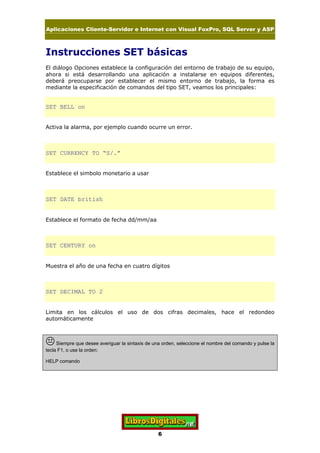 Aplicaciones Cliente-Servidor e Internet con Visual FoxPro, SQL Server y ASP
6
Instrucciones SET básicas
El diálogo Opciones establece la configuración del entorno de trabajo de su equipo,
ahora si está desarrollando una aplicación a instalarse en equipos diferentes,
deberá preocuparse por establecer el mismo entorno de trabajo, la forma es
mediante la especificación de comandos del tipo SET, veamos los principales:
SET BELL on
Activa la alarma, por ejemplo cuando ocurre un error.
SET CURRENCY TO “S/.”
Establece el simbolo monetario a usar
SET DATE british
Establece el formato de fecha dd/mm/aa
SET CENTURY on
Muestra el año de una fecha en cuatro dígitos
SET DECIMAL TO 2
Limita en los cálculos el uso de dos cifras decimales, hace el redondeo
automáticamente
KSiempre que desee averiguar la sintaxis de una orden, seleccione el nombre del comando y pulse la
tecla F1, o use la orden:
HELP comando
 