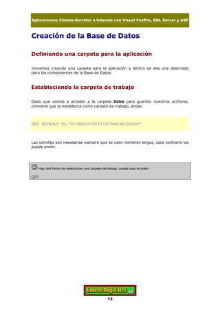 Aplicaciones Cliente-Servidor e Internet con Visual FoxPro, SQL Server y ASP
12
Creación de la Base de Datos
Definiendo una carpeta para la aplicación
Iniciemos creando una carpeta para la aplicación y dentro de ella una destinada
para los componentes de la Base de Datos.
Estableciendo la carpeta de trabajo
Dado que vamos a acceder a la carpeta Datos para guardar nuestros archivos,
conviene que la establezca como carpeta de trabajo, anote:
SET DEFAULT TO “C:MSoftVFP1PCVentasDatos”
Las comillas son necesarias siempre que se usen nombres largos, caso contrario las
puede omitir.
JHay otra forma de seleccionar una carpeta de trabajo, puede usar la orden
CD?
 