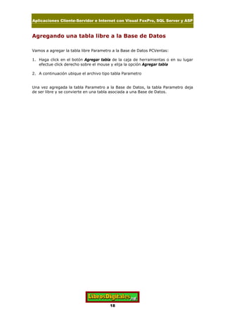 Aplicaciones Cliente-Servidor e Internet con Visual FoxPro, SQL Server y ASP
18
Agregando una tabla libre a la Base de Datos
Vamos a agregar la tabla libre Parametro a la Base de Datos PCVentas:
1. Haga click en el botón Agregar tabla de la caja de herramientas o en su lugar
efectue click derecho sobre el mouse y elija la opción Agregar tabla
2. A continuación ubique el archivo tipo tabla Parametro
Una vez agregada la tabla Parametro a la Base de Datos, la tabla Parametro deja
de ser libre y se convierte en una tabla asociada a una Base de Datos.
 