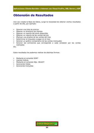 Aplicaciones Cliente-Servidor e Internet con Visual FoxPro, SQL Server y ASP
23
Obtensión de Resultados
Una vez creada la Base de Datos, surge la necesidad de obtener ciertos resultados
a partir de ella, por ejemplo:
• Generar una lista de precios
• Obtener un directorio de clientes
• Obtener un reporte del stock disponible
• Obtener un reporte de las ventas del dia
• Efectuar una analisis de las ventas del mes
• Determinar el impuesto a pagar en el mes
• Generar un grafico comparativo de las ventas mensuales
• Generar las comisiones que corresponde a cada vendedor por las ventas
realizadas
Etc.
Estos resultados los podemos realizar de distintas formas:
• Mediante el comando SORT
• Usando Indices
• Mediante el comando SQL: SELECT
• Generando Vistas
• Generando Consultas
 