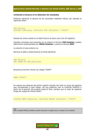 Aplicaciones Cliente-Servidor e Internet con Visual FoxPro, SQL Server y ASP
27
Limitando el alcance en la obtension de resultados
Podemos optimizar el alcance de los comandos mediante indices, por ejemplo la
siguiente orden:
USE Factura
DISPLAY IdFactura, IdCliente FOR IdCliente = “C0007”
Resulta ser lenta cuando en la tabla Factura se tiene unos cien mil registros.
Aquellos comandos que presentan en la sintaxis el termino FOR Condicion, pueden
optimizarse sustituyendose por WHILE Condicion y usando el alcance REST.
La solución al caso anterior es:
Abrimos la tabla y seleccionamos el índice pkCliente
USE Factura
SET ORDER TO TAG pkCliente
Buscamos al primer cliente con código “C0007”
SEEK “C0007”
Se supone que despues del primer registro ubicado hay todo un grupo de registros
que corresponden a este código. Así que podemos usar el comando DISPLAY a
partir de la posición del puntero hasta el final, siempre que el resto de registros
tenga por codigo de cliente C0007:
DISPLAY REST IdFactura, IdCliente WHILE IdCliente = “C0007”
JLa clásula WHILE se detiene cuando encuentra un registro que no cumple con la condición.
 