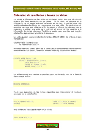 Aplicaciones Cliente-Servidor e Internet con Visual FoxPro, SQL Server y ASP
34
Obtención de resultados a través de Vistas
Las vistas a diferencias de las tablas no contienen datos, sino que al utilizarla
muestra los datos existentes en las tablas. Por lo tanto, los cambios en la
información de las tablas aparecen reflejados en la vista. El tipo de vista más
sencillo selecciona las filas y las columnas de una sola tabla. Se puede construir
una vista para una sola tabla con el fin de reducir el número de columnas que se
muestran, o utilizar una vista para restringir el acceso de los usuarios a la
información de ciertas columnas. También se puede crear una vista que muestre
sólo las filas que cumplen un criterio de selección.
Las vistas pueden crearse mediante el mandato CREATE VIEW. La sintaxis de este
mandato es:
CREATE VIEW <nombre vista>
AS <sentencia SELECT>
Podemos crear una vista a partir de la tabla Articulo considerando solo los campos
nombre del articulo y stock, ordenado alfabéticamente y stock distinto a cero:
CREATE VIEW ResArt AS
SELECT NomArticulo, Stock
FROM Articulo
ORDER BY NomArticulo
WHERE Stock <> 0
Las vistas cuando son creadas se guardan como un elemento mas de la Base de
Datos, puede veficar:
MODIFY DATABASE
Puede usar cualquiera de las formas siguientes para inspeccionar el resultado
generado por la vista ResArt:
USE PCVentas!ResArt OPEN DATABASE PCVentas
BROWSE SELECT * FROM ResArt
Para borrar una vista use la orden DROP VIEW:
DROP VIEW miVista
 