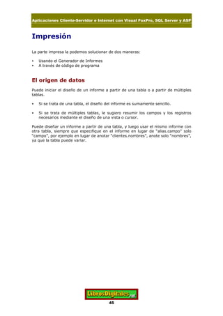 Aplicaciones Cliente-Servidor e Internet con Visual FoxPro, SQL Server y ASP
45
Impresión
La parte impresa la podemos solucionar de dos maneras:
• Usando el Generador de Informes
• A través de código de programa
El origen de datos
Puede iniciar el diseño de un informe a partir de una tabla o a partir de múltiples
tablas.
• Si se trata de una tabla, el diseño del informe es sumamente sencillo.
• Si se trata de múltiples tablas, le sugiero resumir los campos y los registros
necesarios mediante el diseño de una vista o cursor.
Puede diseñar un informe a partir de una tabla, y luego usar el mismo informe con
otra tabla, siempre que especifique en el informe en lugar de “alias.campo” solo
“campo”, por ejemplo en lugar de anotar “clientes.nombres”, anote solo “nombres”,
ya que la tabla puede variar.
 