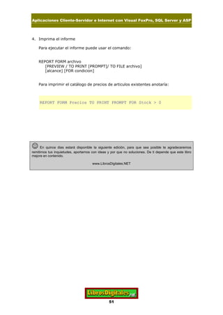 Aplicaciones Cliente-Servidor e Internet con Visual FoxPro, SQL Server y ASP
51
4. Imprima el informe
Para ejecutar el informe puede usar el comando:
REPORT FORM archivo
[PREVIEW / TO PRINT [PROMPT]/ TO FILE archivo]
[alcance] [FOR condicion]
Para imprimir el catálogo de precios de articulos existentes anotaría:
REPORT FORM Precios TO PRINT PROMPT FOR Stock > 0
J En quince dias estará disponible la siguiente edición, para que sea posible te agradeceremos
remitirnos tus inquietudes, aportarnos con ideas y por que no soluciones. De ti depende que este libro
mejore en contenido.
www.LibrosDigitales.NET
 