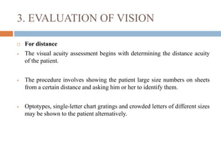 3. EVALUATION OF VISION
 For distance
 The visual acuity assessment begins with determining the distance acuity
of the patient.
 The procedure involves showing the patient large size numbers on sheets
from a certain distance and asking him or her to identify them.
 Optotypes, single-letter chart gratings and crowded letters of different sizes
may be shown to the patient alternatively.
 