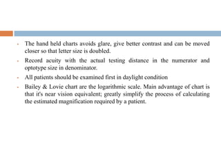  The hand held charts avoids glare, give better contrast and can be moved
closer so that letter size is doubled.
 Record acuity with the actual testing distance in the numerator and
optotype size in denominator.
 All patients should be examined first in daylight condition
 Bailey & Lovie chart are the logarithmic scale. Main advantage of chart is
that it's near vision equivalent; greatly simplify the process of calculating
the estimated magnification required by a patient.
 