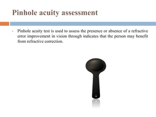 Pinhole acuity assessment
 Pinhole acuity test is used to assess the presence or absence of a refractive
error improvement in vision through indicates that the person may benefit
from refractive correction.
 