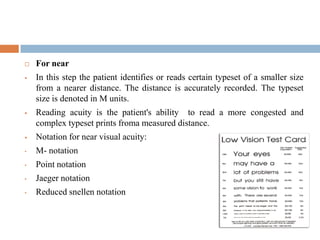  For near
 In this step the patient identifies or reads certain typeset of a smaller size
from a nearer distance. The distance is accurately recorded. The typeset
size is denoted in M units.
 Reading acuity is the patient's ability to read a more congested and
complex typeset prints froma measured distance.
 Notation for near visual acuity:
• M- notation
• Point notation
• Jaeger notation
• Reduced snellen notation
 