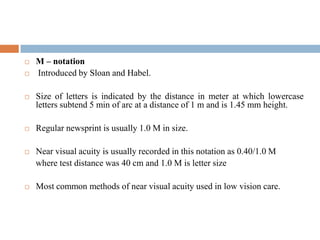  M – notation
 Introduced by Sloan and Habel.
 Size of letters is indicated by the distance in meter at which lowercase
letters subtend 5 min of arc at a distance of 1 m and is 1.45 mm height.
 Regular newsprint is usually 1.0 M in size.
 Near visual acuity is usually recorded in this notation as 0.40/1.0 M
where test distance was 40 cm and 1.0 M is letter size
 Most common methods of near visual acuity used in low vision care.
 
