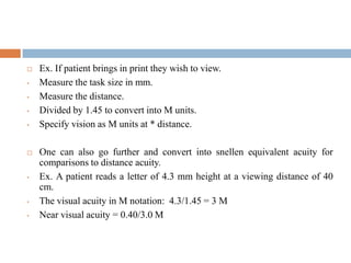  Ex. If patient brings in print they wish to view.
• Measure the task size in mm.
• Measure the distance.
• Divided by 1.45 to convert into M units.
• Specify vision as M units at * distance.
 One can also go further and convert into snellen equivalent acuity for
comparisons to distance acuity.
• Ex. A patient reads a letter of 4.3 mm height at a viewing distance of 40
cm.
• The visual acuity in M notation: 4.3/1.45 = 3 M
• Near visual acuity = 0.40/3.0 M
 