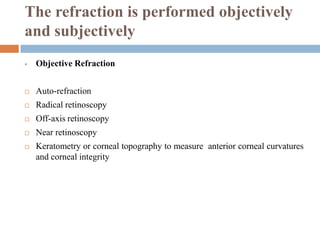 The refraction is performed objectively
and subjectively
 Objective Refraction
 Auto-refraction
 Radical retinoscopy
 Off-axis retinoscopy
 Near retinoscopy
 Keratometry or corneal topography to measure anterior corneal curvatures
and corneal integrity
 
