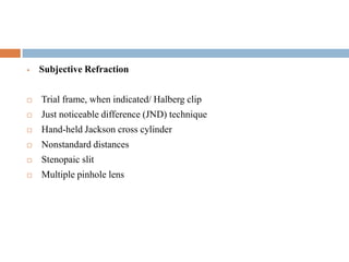  Subjective Refraction
 Trial frame, when indicated/ Halberg clip
 Just noticeable difference (JND) technique
 Hand-held Jackson cross cylinder
 Nonstandard distances
 Stenopaic slit
 Multiple pinhole lens
 