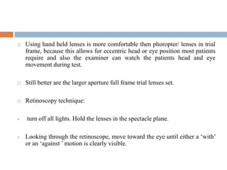  Using hand held lenses is more comfortable then phoropter/ lenses in trial
frame, because this allows for eccentric head or eye position most patients
require and also the examiner can watch the patients head and eye
movement during test.
 Still better are the larger aperture full frame trial lenses set.
 Retinoscopy technique:
 turn off all lights. Hold the lenses in the spectacle plane.
 Looking through the retinoscope, move toward the eye until either a „with‟
or an „against ‟ motion is clearly visible.
 