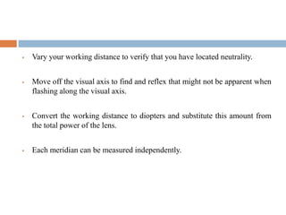  Vary your working distance to verify that you have located neutrality.
 Move off the visual axis to find and reflex that might not be apparent when
flashing along the visual axis.
 Convert the working distance to diopters and substitute this amount from
the total power of the lens.
 Each meridian can be measured independently.
 