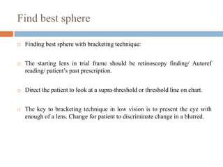 Find best sphere
 Finding best sphere with bracketing technique:
 The starting lens in trial frame should be retinoscopy finding/ Autoref
reading/ patient‟s past prescription.
 Direct the patient to look at a supra-threshold or threshold line on chart.
 The key to bracketing technique in low vision is to present the eye with
enough of a lens. Change for patient to discriminate change in a blurred.
 