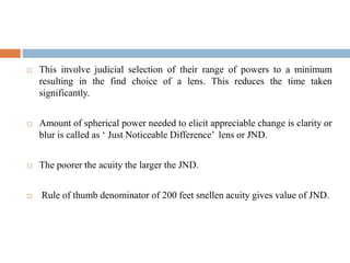  This involve judicial selection of their range of powers to a minimum
resulting in the find choice of a lens. This reduces the time taken
significantly.
 Amount of spherical power needed to elicit appreciable change is clarity or
blur is called as „ Just Noticeable Difference‟ lens or JND.
 The poorer the acuity the larger the JND.
 Rule of thumb denominator of 200 feet snellen acuity gives value of JND.
 