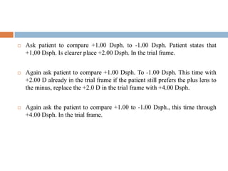  Ask patient to compare +1.00 Dsph. to -1.00 Dsph. Patient states that
+1,00 Dsph. Is clearer place +2.00 Dsph. In the trial frame.
 Again ask patient to compare +1.00 Dsph. To -1.00 Dsph. This time with
+2.00 D already in the trial frame if the patient still prefers the plus lens to
the minus, replace the +2.0 D in the trial frame with +4.00 Dsph.
 Again ask the patient to compare +1.00 to -1.00 Dsph., this time through
+4.00 Dsph. In the trial frame.
 