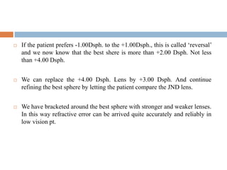  If the patient prefers -1.00Dsph. to the +1.00Dsph., this is called „reversal‟
and we now know that the best shere is more than +2.00 Dsph. Not less
than +4.00 Dsph.
 We can replace the +4.00 Dsph. Lens by +3.00 Dsph. And continue
refining the best sphere by letting the patient compare the JND lens.
 We have bracketed around the best sphere with stronger and weaker lenses.
In this way refractive error can be arrived quite accurately and reliably in
low vision pt.
 