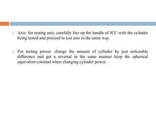  Axis: for testing axis, carefully line up the handle of JCC with the cylinder
being tested and proceed to test axis in the same way.
 For testing power: change the amount of cylinder by just noticeable
difference and get a reversal in the same manner keep the spherical
equivalent constant when changing cylinder power.
 