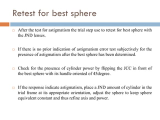 Retest for best sphere
 After the test for astigmatism the trial step use to retest for best sphere with
the JND lenses.
 If there is no prior indication of astigmatism error test subjectively for the
presence of astigmatism after the best sphere has been determined.
 Check for the presence of cylinder power by flipping the JCC in front of
the best sphere with its handle oriented of 45degree.
 If the response indicate astigmatism, place a JND amount of cylinder in the
trial frame at its appropriate orientation, adjust the sphere to keep sphere
equivalent constant and thus refine axis and power.
 