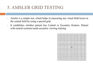 5. AMSLER GRID TESTING
 Amsler is a simple test, which helps in measuring any visual field losses in
the central field by using a special grid.
 It establishes whether patient has Central or Eccentric fixation. Patient
with central scotoma needs eccentric viewing training
 