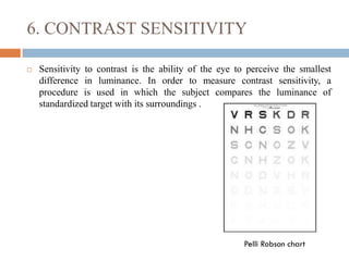 6. CONTRAST SENSITIVITY
 Sensitivity to contrast is the ability of the eye to perceive the smallest
difference in luminance. In order to measure contrast sensitivity, a
procedure is used in which the subject compares the luminance of
standardized target with its surroundings .
Pelli Robson chart
 
