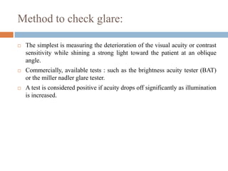 Method to check glare:
 The simplest is measuring the deterioration of the visual acuity or contrast
sensitivity while shining a strong light toward the patient at an oblique
angle.
 Commercially, available tests : such as the brightness acuity tester (BAT)
or the miller nadler glare tester.
 A test is considered positive if acuity drops off significantly as illumination
is increased.
 