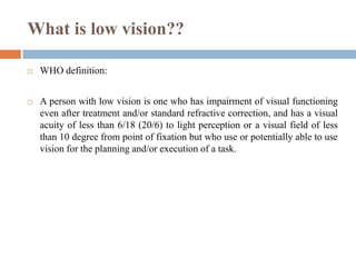 What is low vision??
 WHO definition:
 A person with low vision is one who has impairment of visual functioning
even after treatment and/or standard refractive correction, and has a visual
acuity of less than 6/18 (20/6) to light perception or a visual field of less
than 10 degree from point of fixation but who use or potentially able to use
vision for the planning and/or execution of a task.
 