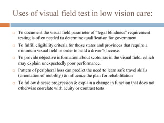 Uses of visual field test in low vision care:
 To document the visual field parameter of “legal blindness” requirement
testing is often needed to determine qualification for government.
 To fulfill eligibility criteria for those states and provinces that require a
minimum visual field in order to hold a driver‟s license.
 To provide objective information about scotomas in the visual field, which
may explain unexpectedly poor performance.
 Pattern of peripheral loss can predict the need to learn safe travel skills
(orientation of mobility) & influence the plan for rehabilitation
 To follow disease progression & explain a change in function that does not
otherwise correlate with acuity or contrast tests
 