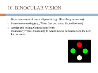 10. BINOCULAR VISION
 Gross assessment of ocular alignment (e.g., Hirschberg estimation).
 Sensorimotor testing (e.g., Worth four dot, stereo fly, red lens test)
 Amsler grid testing, Contrast sensitivity:
monocularly versus binocularly to determine eye dominance and the need
for occlusion.
 