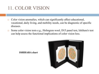 11. COLOR VISION
 Color vision anomalies, which can significantly affect educational,
vocational, daily living, and mobility needs, can be diagnostic of specific
diseases.
 Some color vision tests e.g., Holmgren wool, D15 panel test, Ishihara's test
can help assess the functional implications of color vision loss.
ISHIHARA chart
 