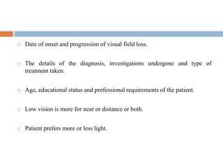  Date of onset and progression of visual field loss.
 The details of the diagnosis, investigations undergone and type of
treatment taken.
 Age, educational status and professional requirements of the patient.
 Low vision is more for near or distance or both.
 Patient prefers more or less light.
 