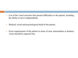  List of the visual activities that present difficulties to the patient, including
the ability to move independently.
 Medical, social and psychological build of the patient.
 Exact requirements of the patient in terms of near, intermediate or distance
vision should be enquired into.
 