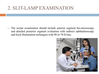 2. SLIT-LAMP EXAMINATION
 The ocular examination should include anterior segment bio-microscopy
and detailed posterior segment evaluation with indirect ophthalmoscopy
and focal illumination techniques with 90 or 78 D lens.
 