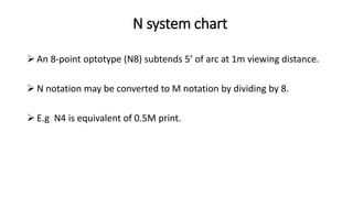 N system chart
 An 8-point optotype (N8) subtends 5’ of arc at 1m viewing distance.
 N notation may be converted to M notation by dividing by 8.
 E.g N4 is equivalent of 0.5M print.
 