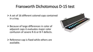 Fransworth Dichotomous D-15 test
 A set of 16 different colored caps contained
in a tray.
 Because of large differences in color of
adjacent caps it evaluates major color
confusion of severe R-G or B-Y defects.
 Reference cap is fixed while others are
available.
 