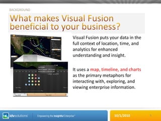BACKGROUNDWhat makes Visual Fusion beneficial to your business?Visual Fusion puts your data in the full context of location, time, and analytics for enhanced understanding and insight.It uses a map, timeline, and charts as the primary metaphors for interacting with, exploring, and viewing enterprise information.3