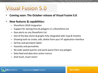 Visual Fusion 5.0Coming soon: The October release of Visual Fusion 5.0New features & capabilities:SharePoint 2010 IntegrationSupport for storing lines & polygons in a SharePoint ListGeo-alerts on any SharePoint ListOut of the box charts & graphs fully integrated with map & timelineDrawing tools to create, edit, delete from your VF application interfaceAd hoc and persistent labels Favorites and permalinksNo code spatial queries and quick query from any polygonData feed and data item action menusAnd much, much more!5
