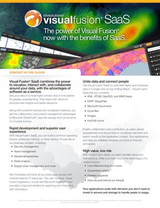 Visual Fusion® SaaS combines the power                                                              Unite data and connect people
to visualize, interact with, and collaborate                                                        Use Visual Fusion SaaS to unite Web feeds and enterprise
around your data, with the advantages of                                                            data in a single view on top of Bing Maps®. Visual Fusion
software as a service.                                                                              SaaS lets you combine:
See your data in a meaningful context; dive in and explore                                           •	 KML, ATOM, GeoRSS, and WMS feeds
for greater understanding. Then share with others to
                                                                                                      •	 ESRI® ShapeFiles
promote new insights and better decisions.
                                                                                                      •	 Microsoft documents
Along with powerful mashup and visualization features, you                                            •	 Excel files
get the collaboration and content management advantages
                                                                                                      •	 Images
of Microsoft SharePoint®, plus the savings and convenience
of a hosted solution.                                                                                 •	 InfoPath forms

Rapid development and superior user                                                                 Enable collaboration and contribution, as users upload
experience                                                                                          spreadsheets and documents or contribute web links and
With Visual Fusion SaaS, you can build a common operating                                           search results to the application content. Your applications
picture, enterprise mashup, or other solution for just about                                        and data are available wherever you have an Internet
any business problem, including:                                                                    connection.
  •	 Security management
 •	 Asset management                                                                                High value, low risk
                                                                                                    With Visual Fusion SaaS, our team handles setup and
 •	 Situational awareness
                                                                                                    maintenance, while your team enjoys the advantages of a
 •	 Retail analysis                                                                                 hosted solution:
 •	 Supply chain management and more                                                                 •	 Low initial and long term costs
                                                                                                      •	 Guaranteed uptime
Site Templates and GUIs let you build apps quickly, with                                              •	 Painless upgrades
minimal need for IT resources. The user interface, Visual
                                                                                                      •	 Data secured behind our firewall
Fusion Experience, is built with Microsoft Silverlight® and
provides a map and timeline for exploring and interacting
with information.                                                                                   Your applications scale with demand; you don’t need to
                                                                                                    invest in servers and storage to handle peaks in usage.

        Visual Fusion is a trademark of IDV Solutions, LLC. Other marks referenced herein are the service marks, trademarks, or registered trademarks of their respective manufacturers.
                                                                    Visual Fusion is protected by U.S. Patent No. 7567262
 