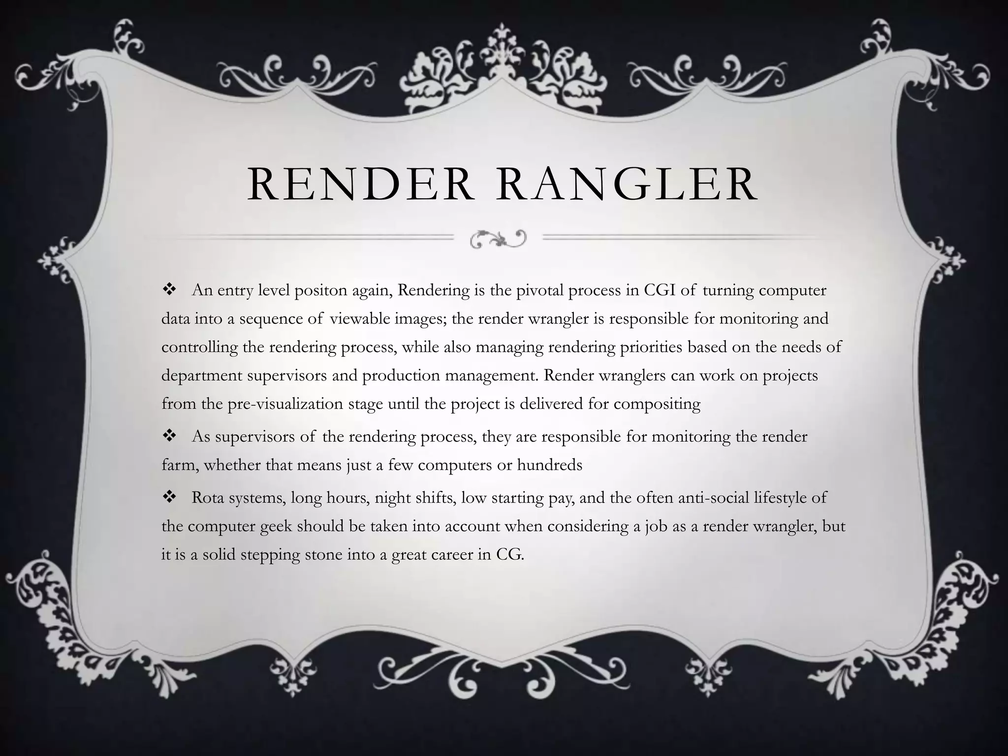 RENDER RANGLER
 An entry level positon again, Rendering is the pivotal process in CGI of turning computer
data into a sequence of viewable images; the render wrangler is responsible for monitoring and
controlling the rendering process, while also managing rendering priorities based on the needs of
department supervisors and production management. Render wranglers can work on projects
from the pre-visualization stage until the project is delivered for compositing
 As supervisors of the rendering process, they are responsible for monitoring the render
farm, whether that means just a few computers or hundreds
 Rota systems, long hours, night shifts, low starting pay, and the often anti-social lifestyle of
the computer geek should be taken into account when considering a job as a render wrangler, but
it is a solid stepping stone into a great career in CG.
 