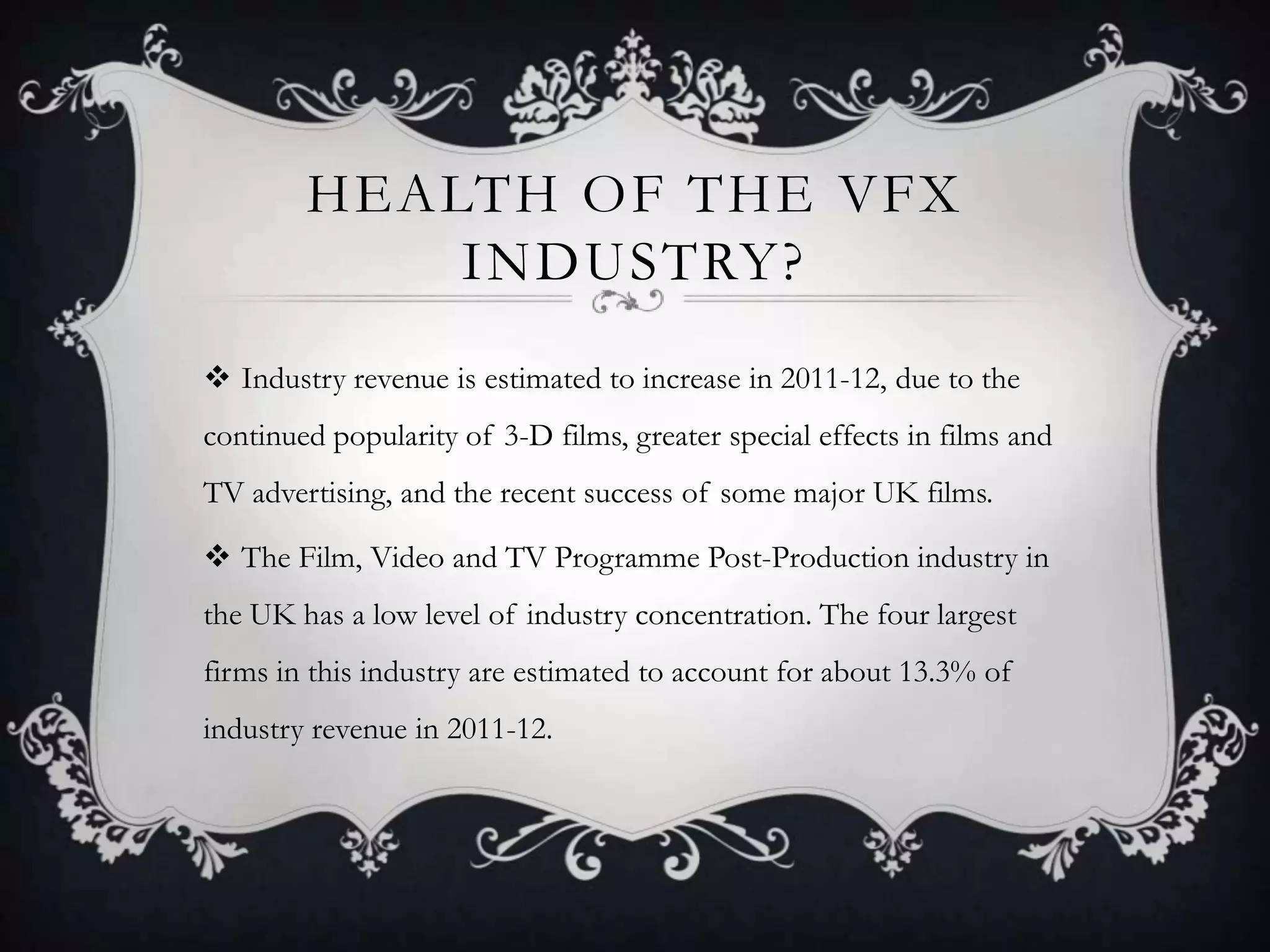 HEALTH OF THE VFX
            INDUSTRY?
 Industry revenue is estimated to increase in 2011-12, due to the
continued popularity of 3-D films, greater special effects in films and
TV advertising, and the recent success of some major UK films.

 The Film, Video and TV Programme Post-Production industry in
the UK has a low level of industry concentration. The four largest
firms in this industry are estimated to account for about 13.3% of
industry revenue in 2011-12.
 