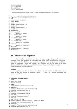 De 05 a 10 Infantil
De 11 a 15 Juvenil
De 16 a 20 Junior
De 21 a 25 Profissional
Construa um programa que solicite o nome e a idade de um atleta e imprima a sua categoria.
1. Algoritmo "CLASSIFICAÇÃO DE ATLETAS
2. var
3. nome, categoria : caractere
4. idade : inteiro
5. inicio
6. escreva("Nome do Atleta = ")
7. leia (nome)
8. escreva("Idade do Atleta = ")
9. leia (idade)
10. escolha idade
11. caso 5,6,7,8,9,10
12. categoria <- "Infantil"
13. caso 11,12,13,14,15
14. categoria <- "Juvenil"
15. caso 16,17,18,19,20
16. categoria <- "Junior"
17. caso 21,22,23,24,25
18. categoria <- "Profissional"
19. outrocaso
20. categoria <- "INVALIDO"
21. fimescolha
22. escreva ("Categoria = ",categoria)
23. fimalgoritmo
11 - Estrutura de Repetição
Nos exemplos e exercícios que vimos até agora sempre foi possível resolver os
problemas com uma seqüência de instruções onde todas eram necessariamente executadas
uma única vez. Os algoritmos que escrevemos seguiam, portanto, apenas uma seqüência
linear de operações. Veja, por exemplo, um algoritmo para ler os nomes e as notas
das provas de três alunos e calcular suas médias harmônicas. Uma possível solução seria repetir o
trecho de código do algoritmo três vezes.
Exemplo
Algoritmo que lê os nomes dos alunos de uma turma de três alunos e as
notas de suas três provas; o algoritmo calcula e exibe as médias harmônicas das
provas de cada aluno.
1. Algoritmo "MediaHarmonica"
2. VAR
3. a, b, c, MH: REAL
4. NOME: caractere
5. inicio
6. escreva ("Entre com o nome do aluno: ")
7. leia (nome)
8. escreval ("Entre com as notas das três provas")
9. escreva ("Digite a primeira nota: ")
10. leia (a)
11. escreva ("Digite a segunda nota: ")
12. leia (b)
13. escreva ("Digite a terceira nota: ")
14. leia (c)
15. MH <- 3/(1/a + 1/b +1/c)
16. escreval ("A média harmônica do aluno: ", NOME, " é ", MH)
17. escreva ("Entre com o nome do aluno: ")
18. leia (nome)
19. escreval ("Entre com as notas das três provas")
20. escreva ("Digite a primeira nota: ")
9
 