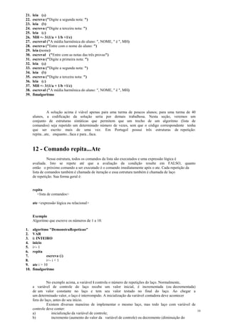 21. leia (a)
22. escreva ("Digite a segunda nota: ")
23. leia (b)
24. escreva ("Digite a terceira nota: ")
25. leia (c)
26. MH <- 3/(1/a + 1/b +1/c)
27. escreval ("A média harmônica do aluno: ", NOME, " é ", MH)
28. escreva ("Entre com o nome do aluno: ")
29. leia (nome)
30. escreval ("Entre com as notas das três provas")
31. escreva ("Digite a primeira nota: ")
32. leia (a)
33. escreva ("Digite a segunda nota: ")
34. leia (b)
35. escreva ("Digite a terceira nota: ")
36. leia (c)
37. MH <- 3/(1/a + 1/b +1/c)
38. escreval ("A média harmônica do aluno: ", NOME, " é ", MH)
39. fimalgoritmo
A solução acima é viável apenas para uma turma de poucos alunos; para uma turma de 40
alunos, a codificação da solução seria por demais trabalhosa. Nesta seção, veremos um
conjunto de estruturas sintáticas que permitem que um trecho de um algoritmo (lista de
comandos) seja repetido um determinado número de vezes, sem que o código correspondente tenha
que ser escrito mais de uma vez. Em Portugol possui três estruturas de repetição:
repita...ate, enquanto...faca e para...faca.
12 - Comando repita...Ate
Nessa estrutura, todos os comandos da lista são executados e uma expressão lógica é
avaliada. Isto se repete até que a avaliação da condição resulte em FALSO, quanto
então o próximo comando a ser executado é o comando imediatamente após o ate. Cada repetição da
lista de comandos também é chamada de iteração e essa estrutura também é chamada de laço
de repetição. Sua forma geral é:
repita
<lista de comandos>
ate <expressão lógica ou relacional>
Exemplo
Algoritmo que escreve os números de 1 a 10.
1. algoritmo "DemonstraRepeticao"
2. VAR
3. i: INTEIRO
4. inicio
5. i<- 1
6. repita
7. escreva (i)
8. i<- i + 1
9. ate i > 10
10. fimalgoritmo
No exemplo acima, a variável i controla o número de repetições do laço. Normalmente,
a variável de controle do laço recebe um valor inicial, é incrementada (ou decrementada)
de um valor constante no laço e tem seu valor testado no final do laço. Ao chegar a
um determinado valor, o laço é interrompido. A inicialização da variável contadora deve acontecer
fora do laço, antes do seu início.
Existem diversas maneiras de implementar o mesmo laço, mas todo laço com variável de
controle deve conter:
a) inicialização da variável de controle;
b) incremento (aumento do valor da variável de controle) ou decremento (diminuição do
10
 