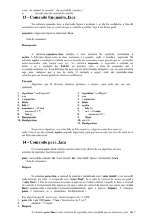 valor da variável de controle) da variável de controle; e
c) teste de valor da variável de controle.
13 - Comando Enquanto..faca
Na estrutura enquanto..faca, a expressão lógica é avaliada e, se ela for verdadeira, a lista de
comandos é executada. Isso se repete até que a condição seja falsa. Veja a sua forma geral:
enquanto <expressão lógica ou relacional> faca
<lista de comandos>
fimenquanto
A estrutura enquanto...faca também é uma estrutura de repetição, semelhante à
repita. A diferença básica entre as duas estruturas é a posição onde é testada a expressão. Na
estrutura repita, a condição é avaliada após a execução dos comandos, o que garante que os comandos
serão executados pelo menos uma vez. Na estrutura enquanto, a expressão é avaliada no
início e se o resultado for FALSO no primeiro teste, a lista de comandos não é
executada nenhuma vez. Essa diferença faz com que em determinadas situações o uso de uma estrutura
seja mais vantajoso que o uso da outra. O exemplo a seguir, onde são mostradas duas
soluções para um mesmo problema, ilustra essa diferença:
Exemplo
Algoritmo que lê diversos números positivos e escreve, para cada um, sua raiz
quadrada.
1. algoritmo “comEnquanto”
2. var
3. i: numerico
4. inicio
5. leia (i)
6. enquanto i >=0 faca
7. escreva (i^0.5)
8. leia (i)
9. fimenquanto
10. fimalgoritmo
1. algoritmo “comRepita”
2. var
3. i: numerico
4. inicio
5. repita
6. leia (i)
7. se i >=0 entao
8. escreva (i^0.5)
9. fimse
10. ate i<0
11. fimalgoritmo
No primeiro algoritmo, se o valor lido de i for negativo, o algoritmo não deve escrever
nada. Com o uso do comando repita (segundo algoritmo), para que isso ocorra, um teste do valor deve
ser feito antes da escrita.
14 - Comando para..faca
O comando para...faca também permite a descrição, dentro de um algoritmo, de uma
estrutura de repetição. Sua forma geral é:
para <variável de controle> de <valor inicial> ate <valor final> [passo <incremento>] faca
<lista de comandos>
fimpara
Na estrutura para..faca, a variável de controle é inicializada com <valor inicial> e no início de
cada iteração, seu valor é comparado com <valor final>. Se o valor da variável for menor ou igual a
<valor final>, a lista de comandos é executada e após ser executado o último comando da lista, a variável
de controle é incrementada. Isto repete-se até que o valor da variável de controle seja maior que <valor
final>, quando então é executado o comando imediatamente após a palavra fimpara. A instrução
passo é necessária se o incremento for diferente de 1.
Um algoritmo que lê escreve os números ímpares de 1 a 1000.
1. para i de 1 ate 1000 passo 2 faca // Incrementa i de 2 em 2
2. escreva i, “ é ímpar”
3. fimpara
A estrutura para..faca é uma estrutura de repetição mais completa que as anteriores, pois ela 11
 