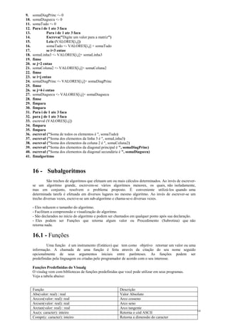 9. somaDiagPrinc <- 0
10. somaDiagsecu <- 0
11. somaTudo <- 0
12. Para i de 1 ate 3 faca
13. Para i de 1 ate 3 faca
14. Escreva("Digite um valor para a matriz")
15. Leia (VALORES[i,j])
16. somaTudo <- VALORES[i,j] + somaTudo
17. se i=3 entao
18. somaLinha3 <- VALORES[i,j]+ somaLinha3
19. fimse
20. se j=2 entao
21. somaColuna2 <- VALORES[i,j]+ somaColuna2
22. fimse
23. se i=j entao
24. somaDiagPrinc <- VALORES[i,j]+ somaDiagPrinc
25. fimse
26. se j=4-i entao
27. somaDiagsecu <- VALORES[i,j]+ somaDiagsecu
28. fimse
29. fimpara
30. fimpara
31. Para i de 1 ate 3 faca
32. para j de 1 ate 3 faca
33. escreval (VALORES[i,j])
34. fimpara
35. fimpara
36. escreval ("Soma de todos os elementos é ", somaTudo)
37. escreval ("Soma dos elementos da linha 3 é ", somaLinha3)
38. escreval ("Soma dos elementos da coluna 2 é ", somaColuna2)
39. escreval ("Soma dos elementos da diagonal principal é ", somaDiagPrinc)
40. escreval ("Soma dos elementos da diagonal secundária é ", somaDiagsecu)
41. fimalgoritmo
16 - Subalgoritmos
São trechos de algoritmos que efetuam um ou mais cálculos determinados. Ao invés de escrever-
se um algoritmo grande, escrevem-se vários algoritmos menores, os quais, não isoladamente,
mas em conjunto, resolvem o problema proposto. É conveniente utilizá-los quando uma
determinada tarefa é efetuada em diversos lugares no mesmo algoritmo. Ao invés de escrever-se um
trecho diversas vezes, escreve-se um sub-algoritmo e chama-se-o diversas vezes.
- Eles reduzem o tamanho do algoritmo.
- Facilitam a compreensão e visualização do algoritmo.
- São declarados no início do algoritmo e podem ser chamados em qualquer ponto após sua declaração.
- Eles podem ser Funções que retorna algum valor ou Procedimento (Subrotina) que não
retorna nada.
16.1 - Funções
Uma função é um instrumento (Estático) que tem como objetivo retornar um valor ou uma
informação. A chamada de uma função é feita através da citação do seu nome seguido
opcionalmente de seus argumentos iniciais entre parênteses. As funções podem ser
predefinidas pela linguagem ou criadas pelo programador de acordo com o seu interesse.
Funções Predefinidas do Visualg
O visulag vem com bibliotecas de funções predefinidas que você pode utilizar em seus programas.
Veja a tabela abaixo:
Função Descrição
Abs(valor: real) : real Valor Absoluto
Arccos(valor: real): real Arco cosseno
Arcsen(valor: real): real Arco seno
Arctan(valor: real) : real Arco tangente
Asc(s: caracter): inteiro Retorna o cód ASCII
Compr(c: caracter): inteiro Retorna a dimensão do caracter
14
 