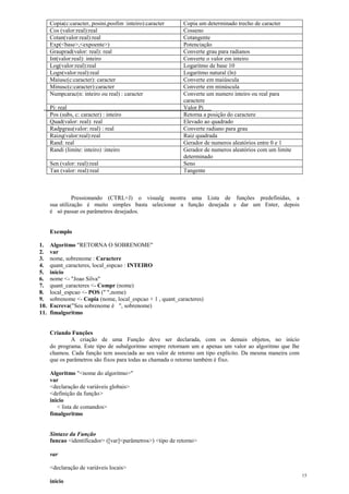Copia(c:caracter, posini,posfim :inteiro):caracter Copia um determinado trecho de caracter
Cos (valor:real):real Cosseno
Cotan(valor:real):real Cotangente
Exp(<base>,<expoente>) Potenciação
Grauprad(valor: real): real Converte grau para radianos
Int(valor:real): inteiro Converte o valor em inteiro
Log(valor:real):real Logaritmo de base 10
Logn(valor:real):real Logaritmo natural (ln)
Maiusc(c:caracter): caracter Converte em maiúscula
Minusc(c:caracter):caracter Converte em minúscula
Numpcarac(n: inteiro ou real) : caracter Converte um numero inteiro ou real para
caractere
Pi: real Valor Pi
Pos (subs, c: caracter) : inteiro Retorna a posição do caractere
Quad(valor: real): real Elevado ao quadrado
Radpgrau(valor: real) : real Converte radiano para grau
Raizq(valor:real):real Raiz quadrada
Rand: real Gerador de numeros aleatórios entre 0 e 1
Randi (limite: inteiro) :inteiro Gerador de numeros aleatórios com um limite
determinado
Sen (valor: real):real Seno
Tan (valor: real):real Tangente
Pressionando (CTRL+J) o visualg mostra uma Lista de funções predefinidas, a
sua utilização é muito simples basta selecionar a função desejada e dar um Enter, depois
é só passar os parâmetros desejados.
Exemplo
1. Algoritmo "RETORNA O SOBRENOME"
2. var
3. nome, sobrenome : Caractere
4. quant_caracteres, local_espcao : INTEIRO
5. inicio
6. nome <- "Joao Silva"
7. quant_caracteres <- Compr (nome)
8. local_espcao <- POS (" ",nome)
9. sobrenome <- Copia (nome, local_espcao + 1 , quant_caracteres)
10. Escreva("Seu sobrenome é ", sobrenome)
11. fimalgoritmo
Criando Funções
A criação de uma Função deve ser declarada, com os demais objetos, no início
do programa. Este tipo de subalgoritmo sempre retornam um e apenas um valor ao algoritmo que lhe
chamou. Cada função tem associada ao seu valor de retorno um tipo explícito. Da mesma maneira com
que os parâmetros são fixos para todas as chamada o retorno também é fixo.
Algoritmo "<nome do algoritmo>"
var
<declaração de variáveis globais>
<definição da função>
inicio
< lista de comandos>
fimalgoritmo
Sintaxe da Função
funcao <identificador> ([var]<parâmetros>) <tipo de retorno>
var
<declaração de variáveis locais>
inicio
15
 