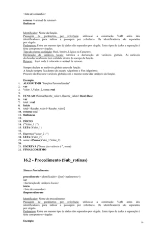 <lista de comandos>
retorne <variável de retorno>
fimfuncao
Identificador: Nome da função.
Passagem de parâmetros por referência: utiliza-se a construção VAR antes dos
identificadores para indicar a passagem por referência. Os identificadores são separados
por vírgula.
Parâmetros: Entre um mesmo tipo de dados são separados por vírgula. Entre tipos de dados a separação é
feita com ponto-e-vírgulas.
Tipo de retorno da função: Real, Inteiro, Lógico ou Caractere.
Declaração de variáveis locais: idêntica a declaração de variáveis globais. As variáveis
declaradas localmente tem validade dentro do escopo da função.
Retorne: local onde é colocado a variável de retorno.
Sempre declare as variáveis globais antes da função.
A função sempre fica dentro do escopo Algoritmo e Fim Algoritmo.
Procure não Declarar variáveis globais com o mesmo nome das variáveis da função.
Exemplo
1. ALGORITMO "Funções Personalizadas"
2. var
3. Valor_1,Valor_2, soma: real
4.
5. FUNCAO FSoma(Recebe_valor1, Recebe_valor2: Real):Real
6. var
7. total : real
8. Inicio
9. total<-Recebe_valor1+Recebe_valor2
10. retorne total
11. fimfuncao
12.
13. INICIO
14. ("Valor_1 : ")
15. LEIA (Valor_1)
16.
17. Escreva ("Valor_2 : ")
18. LEIA (Valor_2)
19. soma<-FSoma(Valor_1,Valor_2)
20.
21. ESCREVA ("Soma das vaiáveis é ", soma)
22. FIMALGORITMO
16.2 - Procedimento (Sub_rotinas)
Sintaxe Procedimento:
procedimento <identificador> ([var]<parâmetros>)
var
<declaração de variáveis locais>
inicio
<lista de comandos>
fimprocedimento
Identificador: Nome do procedimento.
Passagem de parâmetros por referência: utiliza-se a construção VAR antes dos
identificadores para indicar a passagem por referência. Os identificadores são separados
por vírgula.
Parâmetros: Entre um mesmo tipo de dados são separados por vírgula. Entre tipos de dados a separação é
feita com ponto-e-vírgulas
Exemplo 16
 