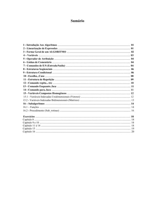 Sumário
1 - Introdução Aos Algoritmos ................................................................................................................ 01
2 - Linearização de Expressões ............................................................................................................... 01
3 - Forma Geral de um ALGORITMO .................................................................................................. 02
4 – Variáveis ............................................................................................................................................. 03
5 - Operador de Atribuição ..................................................................................................................... 04
6 - Linhas de Comentário ........................................................................................................................ 04
7 - Comandos de E/S (Entrada/Saída) ................................................................................................... 04
8 - Estruturas Seqüenciais ....................................................................................................................... 06
9 - Estrutura Condicional ........................................................................................................................ 06
10 - Escolha...Caso ................................................................................................................................... 08
11 - Estrutura de Repetição .................................................................................................................... 09
12 - Comando repita...Ate ....................................................................................................................... 10
13 - Comando Enquanto..faca ................................................................................................................. 11
14 - Comando para..faca ......................................................................................................................... 11
15 - Variáveis Compostas Homogêneas ................................................................................................. 12
15.1 - Variáveis Indexadas Unidimensionais (Vetores) ............................................................................ 12
15.2 - Variáveis Indexadas Bidimensionais (Matrizes) .............................................................................. 13
16 – Subalgoritmos ................................................................................................................................... 14
16.1 – Funções ............................................................................................................................................ 14
16.2 - Procedimento (Sub_rotinas) ............................................................................................................. 16
Exercícios .................................................................................................................................................. 18
Capítulo 8 .................................................................................................................................................... 18
Capítulo 9 e 10 ............................................................................................................................................ 18
Capítulo 11 à 14 .......................................................................................................................................... 18
Capítulo 15 .................................................................................................................................................. 19
Capítulo 16 .................................................................................................................................................. 20
 